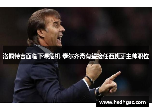 洛佩特吉面临下课危机 泰尔齐奇有望接任西班牙主帅职位